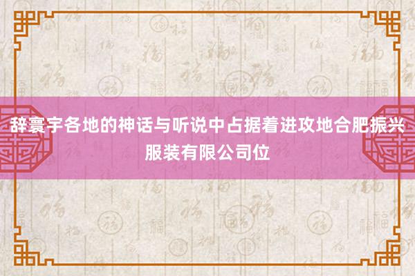辞寰宇各地的神话与听说中占据着进攻地合肥振兴服装有限公司位