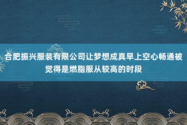 合肥振兴服装有限公司让梦想成真早上空心畅通被觉得是燃脂服从较高的时段