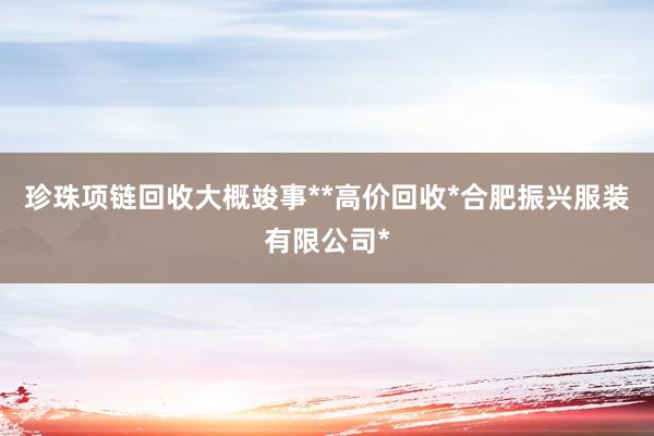 珍珠项链回收大概竣事**高价回收*合肥振兴服装有限公司*